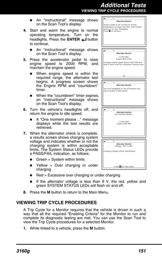 Additional Tests
VIEWING TRIP CYCLE PROCEDURES
3160g 151
An “instructional” message shows
on the Scan Tool’s display.
4. Start and warm the engine to normal
operating temperature. Turn on the
headlights. Press the ENTER button
to continue.
An “instructional” message shows
on the Scan Tool’s display.
5. Press the accelerator pedal to raise
engine speed to 2000 RPM, and
maintain the engine speed.
When engine speed is within the
required range, the alternator test
begins. A progress screen shows
the Engine RPM and “countdown”
timer.
When the “countdown” timer expires,
an “instructional” message shows
on the Scan Tool’s display.
6. Turn the vehicle’s headlights off, and
return the engine to idle speed.
A “One moment please…” message
displays while the test results are
retrieved.
7. When the alternator check is complete,
a results screen shows charging system
voltage and indicates whether or not the
charging system is within acceptable
limits. The System Status LEDs provide
a PASS/FAIL indication, as follows:
Green = System within limits
Yellow = Over charging or under
charging
Red = Excessive over charging or under charging
If the alternator voltage is less than 9 V, the red, yellow and
green SYSTEM STATUS LEDs will flash on and off.
8. Press the M button to return to the Main Menu.
VIEWING TRIP CYCLE PROCEDURES
A Trip Cycle for a Monitor requires that the vehicle is driven in such a
way that all the required “Enabling Criteria” for the Monitor to run and
complete its diagnostic testing are met. You can use the Scan Tool to
view the Trip Cycle procedures for a selected Monitor.
1. While linked to a vehicle, press the M button.
 
