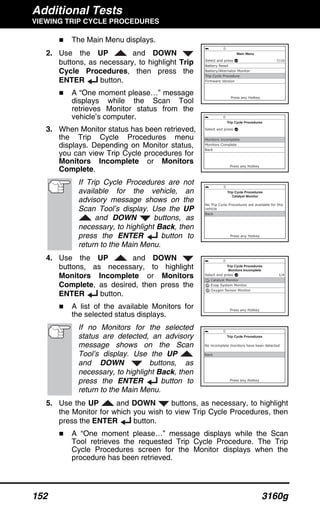 Additional Tests
VIEWING TRIP CYCLE PROCEDURES
152 3160g
The Main Menu displays.
2. Use the UP and DOWN
buttons, as necessary, to highlight Trip
Cycle Procedures, then press the
ENTER button.
A “One moment please…” message
displays while the Scan Tool
retrieves Monitor status from the
vehicle’s computer.
3. When Monitor status has been retrieved,
the Trip Cycle Procedures menu
displays. Depending on Monitor status,
you can view Trip Cycle procedures for
Monitors Incomplete or Monitors
Complete.
If Trip Cycle Procedures are not
available for the vehicle, an
advisory message shows on the
Scan Tool’s display. Use the UP
and DOWN buttons, as
necessary, to highlight Back, then
press the ENTER button to
return to the Main Menu.
4. Use the UP and DOWN
buttons, as necessary, to highlight
Monitors Incomplete or Monitors
Complete, as desired, then press the
ENTER button.
A list of the available Monitors for
the selected status displays.
If no Monitors for the selected
status are detected, an advisory
message shows on the Scan
Tool’s display. Use the UP
and DOWN buttons, as
necessary, to highlight Back, then
press the ENTER button to
return to the Main Menu.
5. Use the UP and DOWN buttons, as necessary, to highlight
the Monitor for which you wish to view Trip Cycle Procedures, then
press the ENTER button.
A “One moment please…” message displays while the Scan
Tool retrieves the requested Trip Cycle Procedure. The Trip
Cycle Procedures screen for the Monitor displays when the
procedure has been retrieved.
 