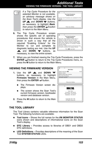 Additional Tests
VIEWING THE FIRMWARE VERSION - THE TOOL LIBRARY
3160g 153
If a Trip Cycle Procedure for the
selected Monitor is not available,
an advisory message shows on
the Scan Tool’s display. Use the
UP and DOWN buttons,
as necessary, to highlight Back,
then press the ENTER button
to return to the Main Menu.
6. The Trip Cycle Procedure screen
shows the specific set of operating
procedures that ensure the vehicle is
driven in such a way that all the
required “Enabling Criteria” for the
Monitor to run and complete its
diagnostic testing are met. Use the UP
and DOWN buttons, as
necessary, to view the entire screen.
7. When you are finished viewing the Trip Cycle Procedures, press the
ENTER button to return to the Trip Cycle Procedures menu, or,
press the M button to return to the Main Menu.
VIEWING THE FIRMWARE VERSION
1. Use the UP and DOWN
buttons, as necessary, to highlight
Firmware Version in the Main Menu,
then press the ENTER button.
The Firmware Version screen dis-
plays.
The screen shows the Scan Tool’s
current firmware version, bootloader
version and database version.
2. Press the M button to return to the Main
Menu.
THE TOOL LIBRARY
The Tool Library contains valuable reference information for the Scan
Tool. The following functions are available:
Tool Icons – Shows the full names for the I/M MONITOR STATUS
icons shown and descriptions of informational icons on the Scan
Tool’s display.
DTC Library – Provides access to libraries of OBD1 and OBD2
DTC definitions.
LED Definitions – Provides descriptions of the meaning of the Scan
Tool SYSTEM STATUS LEDs.
 