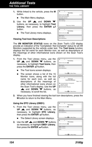Additional Tests
THE TOOL LIBRARY
154 3160g
1. While linked to the vehicle, press the M
button.
The Main Menu displays.
2. Use the UP and DOWN
buttons, as necessary, to highlight Tool
Library, then press the ENTER
button.
The Tool Library menu displays.
Viewing Tool Icon Descriptions
The I/M MONITOR STATUS icons on the Scan Tool’s LCD display
provide an indication of the “Completed / Not Complete” status for all I/M
Monitors supported by the vehicle under test. The Tool Icons function
displays the full name for each Monitor icon, as well as descriptions of
the meanings of other informational icons shown on the Scan Tool’s
display.
1. From the Tool Library menu, use the
UP and DOWN buttons, as
necessary, to highlight Tool Icons, then
press the ENTER button.
The Tool Icons screen displays.
The screen shows a list of the 15
Monitor icons, along with the full
name for each icon, as well as
descriptions of the meanings of
other informational icons shown on
the Scan Tool’s display. Use the UP
and DOWN buttons, as
necessary, to scroll the list.
2. When you have finished viewing the tool icon descriptions, press the
M button to return to the Main Menu.
Using the DTC Library (OBD1)
1. From the Tool Library menu, use the
UP and DOWN buttons, as
necessary, to highlight DTC Library,
then press the ENTER button.
The Select Library screen displays.
2. Use the UP and DOWN buttons,
as necessary, to highlight OBD1 Library,
then press the ENTER button.
 