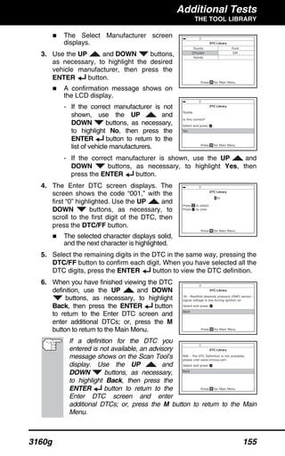 Additional Tests
THE TOOL LIBRARY
3160g 155
The Select Manufacturer screen
displays.
3. Use the UP and DOWN buttons,
as necessary, to highlight the desired
vehicle manufacturer, then press the
ENTER button.
A confirmation message shows on
the LCD display.
- If the correct manufacturer is not
shown, use the UP and
DOWN buttons, as necessary,
to highlight No, then press the
ENTER button to return to the
list of vehicle manufacturers.
- If the correct manufacturer is shown, use the UP and
DOWN buttons, as necessary, to highlight Yes, then
press the ENTER button.
4. The Enter DTC screen displays. The
screen shows the code “001,” with the
first “0” highlighted. Use the UP and
DOWN buttons, as necessary, to
scroll to the first digit of the DTC, then
press the DTC/FF button.
The selected character displays solid,
and the next character is highlighted.
5. Select the remaining digits in the DTC in the same way, pressing the
DTC/FF button to confirm each digit. When you have selected all the
DTC digits, press the ENTER button to view the DTC definition.
6. When you have finished viewing the DTC
definition, use the UP and DOWN
buttons, as necessary, to highlight
Back, then press the ENTER button
to return to the Enter DTC screen and
enter additional DTCs; or, press the M
button to return to the Main Menu.
If a definition for the DTC you
entered is not available, an advisory
message shows on the Scan Tool’s
display. Use the UP and
DOWN buttons, as necessary,
to highlight Back, then press the
ENTER button to return to the
Enter DTC screen and enter
additional DTCs; or, press the M button to return to the Main
Menu.
 