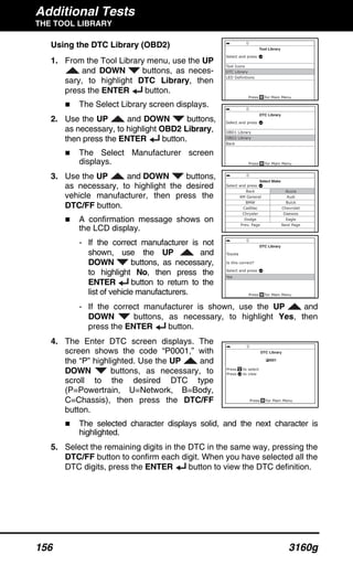 Additional Tests
THE TOOL LIBRARY
156 3160g
Using the DTC Library (OBD2)
1. From the Tool Library menu, use the UP
and DOWN buttons, as neces-
sary, to highlight DTC Library, then
press the ENTER button.
The Select Library screen displays.
2. Use the UP and DOWN buttons,
as necessary, to highlight OBD2 Library,
then press the ENTER button.
The Select Manufacturer screen
displays.
3. Use the UP and DOWN buttons,
as necessary, to highlight the desired
vehicle manufacturer, then press the
DTC/FF button.
A confirmation message shows on
the LCD display.
- If the correct manufacturer is not
shown, use the UP and
DOWN buttons, as necessary,
to highlight No, then press the
ENTER button to return to the
list of vehicle manufacturers.
- If the correct manufacturer is shown, use the UP and
DOWN buttons, as necessary, to highlight Yes, then
press the ENTER button.
4. The Enter DTC screen displays. The
screen shows the code “P0001,” with
the “P” highlighted. Use the UP and
DOWN buttons, as necessary, to
scroll to the desired DTC type
(P=Powertrain, U=Network, B=Body,
C=Chassis), then press the DTC/FF
button.
The selected character displays solid, and the next character is
highlighted.
5. Select the remaining digits in the DTC in the same way, pressing the
DTC/FF button to confirm each digit. When you have selected all the
DTC digits, press the ENTER button to view the DTC definition.
 