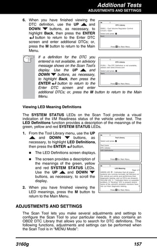 Additional Tests
ADJUSTMENTS AND SETTINGS
3160g 157
6. When you have finished viewing the
DTC definition, use the UP and
DOWN buttons, as necessary, to
highlight Back, then press the ENTER
button to return to the Enter DTC
screen and enter additional DTCs; or,
press the M button to return to the Main
Menu.
If a definition for the DTC you
entered is not available, an advisory
message shows on the Scan Tool’s
display. Use the UP and
DOWN buttons, as necessary,
to highlight Back, then press the
ENTER button to return to the
Enter DTC screen and enter
additional DTCs; or, press the M button to return to the Main
Menu.
Viewing LED Meaning Definitions
The SYSTEM STATUS LEDs on the Scan Tool provide a visual
indication of the I/M Readiness status of the vehicle under test. The
LED Definitions function provides a description of the meanings of the
green, yellow and red SYSTEM STATUS LEDs.
1. From the Tool Library menu, use the UP
and DOWN buttons, as
necessary, to highlight LED Definitions,
then press the ENTER button.
The LED Definitions screen displays.
The screen provides a description of
the meanings of the green, yellow
and red SYSTEM STATUS LEDs.
Use the UP and DOWN
buttons, as necessary, to scroll the
display.
2. When you have finished viewing the
LED meanings, press the M button to
return to the Main Menu.
ADJUSTMENTS AND SETTINGS
The Scan Tool lets you make several adjustments and settings to
configure the Scan Tool to your particular needs. It also contains an
OBD2 DTC Library that allows you to search for DTC definitions. The
following functions, adjustments and settings can be performed when
the Scan Tool is in “MENU Mode”:
 