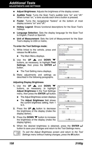 Additional Tests
ADJUSTMENTS AND SETTINGS
158 3160g
Adjust Brightness: Adjusts the brightness of the display screen.
Audible Tone: Turns the Scan Tool’s audible tone “on” and “off.”
When turned “on,” a tone sounds each time a button is pressed.
Footer: Turns the navigational “footers” at the bottom of most
display screens “on” and “off.”
Hotkey Legend: Shows functional descriptions for the Scan Tool’s
hotkeys.
Language Selection: Sets the display language for the Scan Tool
to English, French or Spanish.
Unit of Measurement: Sets the Unit of Measurement for the Scan
Tool’s display to USA or metric.
To enter the Tool Settings mode:
1. While linked to the vehicle, press and
release the M button.
The Main Menu displays.
2. Use the UP and DOWN
buttons, as necessary, to highlight Tool
Settings, then press the ENTER
button.
The Tool Setting menu displays.
3. Make adjustments and settings as
described in the following paragraphs.
Adjusting Display Brightness
1. Use the UP and DOWN
buttons, as necessary, to highlight
Adjust Brightness in the Tool Settings
menu, then press the ENTER button.
The Adjust Brightness screen displays.
The Adjust Brightness field shows
the current brightness setting, from 1
to 5.
2. Press the UP button to decrease
the brightness of the display (make the
display darker).
3. Press the DOWN button to increase
the brightness of the display (make the
display lighter).
4. When the desired brightness is obtained, press the ENTER
button to save your changes and return to the Tool Settings menu.
To exit the Adjust Brightness screen and return to the Tool
Settings menu without making changes, press the M button.
 