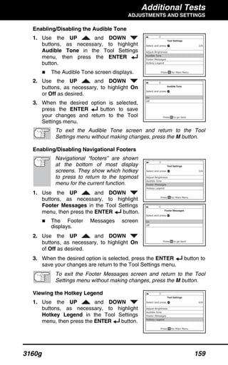 Additional Tests
ADJUSTMENTS AND SETTINGS
3160g 159
Enabling/Disabling the Audible Tone
1. Use the UP and DOWN
buttons, as necessary, to highlight
Audible Tone in the Tool Settings
menu, then press the ENTER
button.
The Audible Tone screen displays.
2. Use the UP and DOWN
buttons, as necessary, to highlight On
or Off as desired.
3. When the desired option is selected,
press the ENTER button to save
your changes and return to the Tool
Settings menu.
To exit the Audible Tone screen and return to the Tool
Settings menu without making changes, press the M button.
Enabling/Disabling Navigational Footers
Navigational “footers” are shown
at the bottom of most display
screens. They show which hotkey
to press to return to the topmost
menu for the current function.
1. Use the UP and DOWN
buttons, as necessary, to highlight
Footer Messages in the Tool Settings
menu, then press the ENTER button.
The Footer Messages screen
displays.
2. Use the UP and DOWN
buttons, as necessary, to highlight On
of Off as desired.
3. When the desired option is selected, press the ENTER button to
save your changes are return to the Tool Settings menu.
To exit the Footer Messages screen and return to the Tool
Settings menu without making changes, press the M button.
Viewing the Hotkey Legend
1. Use the UP and DOWN
buttons, as necessary, to highlight
Hotkey Legend in the Tool Settings
menu, then press the ENTER button.
 