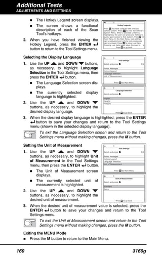 Additional Tests
ADJUSTMENTS AND SETTINGS
160 3160g
The Hotkey Legend screen displays.
The screen shows a functional
description of each of the Scan
Tool’s hotkeys.
2. When you have finished viewing the
Hotkey Legend, press the ENTER
button to return to the Tool Settings menu.
Selecting the Display Language
1. Use the UP and DOWN buttons,
as necessary, to highlight Language
Selection in the Tool Settings menu, then
press the ENTER button.
The Language Selection screen dis-
plays.
The currently selected display
language is highlighted.
2. Use the UP and DOWN
buttons, as necessary, to highlight the
desired display language.
3. When the desired display language is highlighted, press the ENTER
button to save your changes and return to the Tool Settings
menu (shown in the selected display language).
To exit the Language Selection screen and return to the Tool
Settings menu without making changes, press the M button.
Setting the Unit of Measurement
1. Use the UP and DOWN
buttons, as necessary, to highlight Unit
of Measurement in the Tool Settings
menu, then press the ENTER button.
The Unit of Measurement screen
displays.
The currently selected unit of
measurement is highlighted.
2. Use the UP and DOWN
buttons, as necessary, to highlight the
desired unit of measurement.
3. When the desired unit of measurement value is selected, press the
ENTER button to save your changes and return to the Tool
Settings menu.
To exit the Unit of Measurement screen and return to the Tool
Settings menu without making changes, press the M button.
Exiting the MENU Mode
Press the M button to return to the Main Menu.
 