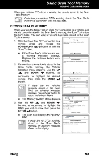 Using Scan Tool Memory
VIEWING DATA IN MEMORY
3160g 161
When you retrieve DTCs from a vehicle, the data is saved to the Scan
Tool’s memory.
Each time you retrieve DTCs, existing data in the Scan Tool's
memory is overwritten with the new data.
VIEWING DATA IN MEMORY
When you turn the Scan Tool on while NOT connected to a vehicle, and
data is currently saved in the Scan Tool’s memory, the Scan Tool enters
Memory mode. You can view DTCs and Live Data stored in the Scan
Tool’s memory.
1. With the Scan Tool NOT connected to a
vehicle, press and release the
POWER/LINK button to turn the
Scan Tool on.
If the Scan Tool’s batteries are low,
a warning message displays.
Replace the batteries before con-
tinuing.
2. If more than one vehicle is stored in the
Scan Tool’s memory, the Vehicle
Selection menu displays. Use the UP
and DOWN buttons, as
necessary, to highlight the desired
vehicle, then press the ENTER
button.
If there are no vehicles
currently stored in the Scan
Tool, an advisory message
displays. Press the M button to
return to the Main Menu.
The Memory System Menu displays.
3. Use the UP and DOWN
buttons, as necessary, to highlight the
DTCs you wish to view, then press the
ENTER button.
The Scan Tool displays the "priority"
DTC.
If there are no DTCs currently
stored in the Scan Tool’s
memory, an advisory message
shows on the display.
 