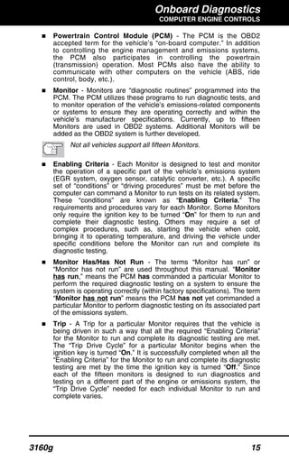 Onboard Diagnostics
COMPUTER ENGINE CONTROLS
3160g 15
Powertrain Control Module (PCM) - The PCM is the OBD2
accepted term for the vehicle’s “on-board computer.” In addition
to controlling the engine management and emissions systems,
the PCM also participates in controlling the powertrain
(transmission) operation. Most PCMs also have the ability to
communicate with other computers on the vehicle (ABS, ride
control, body, etc.).
Monitor - Monitors are “diagnostic routines” programmed into the
PCM. The PCM utilizes these programs to run diagnostic tests, and
to monitor operation of the vehicle’s emissions-related components
or systems to ensure they are operating correctly and within the
vehicle’s manufacturer specifications. Currently, up to fifteen
Monitors are used in OBD2 systems. Additional Monitors will be
added as the OBD2 system is further developed.
Not all vehicles support all fifteen Monitors.
Enabling Criteria - Each Monitor is designed to test and monitor
the operation of a specific part of the vehicle’s emissions system
(EGR system, oxygen sensor, catalytic converter, etc.). A specific
set of “conditions” or “driving procedures” must be met before the
computer can command a Monitor to run tests on its related system.
These “conditions” are known as “Enabling Criteria.” The
requirements and procedures vary for each Monitor. Some Monitors
only require the ignition key to be turned “On” for them to run and
complete their diagnostic testing. Others may require a set of
complex procedures, such as, starting the vehicle when cold,
bringing it to operating temperature, and driving the vehicle under
specific conditions before the Monitor can run and complete its
diagnostic testing.
Monitor Has/Has Not Run - The terms “Monitor has run” or
“Monitor has not run” are used throughout this manual. “Monitor
has run,” means the PCM has commanded a particular Monitor to
perform the required diagnostic testing on a system to ensure the
system is operating correctly (within factory specifications). The term
“Monitor has not run” means the PCM has not yet commanded a
particular Monitor to perform diagnostic testing on its associated part
of the emissions system.
Trip - A Trip for a particular Monitor requires that the vehicle is
being driven in such a way that all the required “Enabling Criteria”
for the Monitor to run and complete its diagnostic testing are met.
The “Trip Drive Cycle” for a particular Monitor begins when the
ignition key is turned “On.” It is successfully completed when all the
“Enabling Criteria” for the Monitor to run and complete its diagnostic
testing are met by the time the ignition key is turned “Off.” Since
each of the fifteen monitors is designed to run diagnostics and
testing on a different part of the engine or emissions system, the
“Trip Drive Cycle” needed for each individual Monitor to run and
complete varies.
 