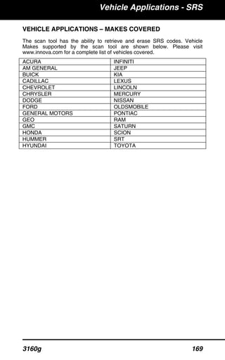 Vehicle Applications - SRS
3160g 169
VEHICLE APPLICATIONS – MAKES COVERED
The scan tool has the ability to retrieve and erase SRS codes. Vehicle
Makes supported by the scan tool are shown below. Please visit
www.innova.com for a complete list of vehicles covered.
ACURA INFINITI
AM GENERAL JEEP
BUICK KIA
CADILLAC LEXUS
CHEVROLET LINCOLN
CHRYSLER MERCURY
DODGE NISSAN
FORD OLDSMOBILE
GENERAL MOTORS PONTIAC
GEO RAM
GMC SATURN
HONDA SCION
HUMMER SRT
HYUNDAI TOYOTA
 