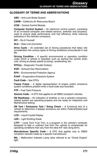 Glossary
GLOSSARY OF TERMS AND ABBREVIATIONS
3160g 171
GLOSSARY OF TERMS AND ABBREVIATIONS
ABS – Anti-Lock Brake System
CARB – California Air Resources Board
CCM – Central Control Module
Computer Control System – An electronic control system, consisting
of an on-board computer and related sensors, switches and actuators,
used to ensure peak performance and fuel efficiency while reducing
pollutants in the vehicle’s emissions.
DIY – Do-It-Yourself
DLC – Data Link Connector
Drive Cycle – An extended set of driving procedures that takes into
consideration the various types of driving conditions encountered in real
life.
Driving Condition – A specific environmental or operation condition
under which a vehicle is operated; such as starting the vehicle when
cold, driving at steady speed (cruising), accelerating, etc.
DTC(s) – Diagnostic Trouble Code(s)
EGR – Exhaust Gas Recirculation
EPA – Environmental Protection Agency
EVAP – Evaporative Emissions System
Fault Code – See DTCs
Freeze Frame – A digital representation of engine and/or emissions
system conditions present when a fault code was recorded.
FTP – Fuel Tank Pressure
Generic Code – A DTC that applies to all OBD2 compliant vehicles.
I/M Readiness – An indication of whether or not a vehicle’s emissions-
related system are operating properly and are ready for Inspection and
Maintenance testing.
I/M Test / Emissions Test / Smog Check – A functional test of a
vehicle to determine if tailpipe emissions are within Federal/State/Local
requirements.
LCD – Liquid Crystal Display
LED – Light Emitting Diode
LTFT – Long Term Fuel Trim, is a program in the vehicle’s computer
designed to add or subtract fuel from the vehicle to compensate for
operating conditions that vary from the ideal A/F ratio (long term).
Manufacturer Specific Code – A DTC that applies only to OBD2
compliant vehicles made by a specific manufacturer.
MIL – Malfunction Indicator Lamp (also referred to as “Check Engine”
light
 