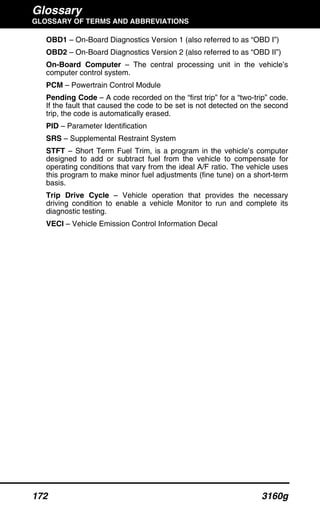 Glossary
GLOSSARY OF TERMS AND ABBREVIATIONS
172 3160g
OBD1 – On-Board Diagnostics Version 1 (also referred to as “OBD I”)
OBD2 – On-Board Diagnostics Version 2 (also referred to as “OBD II”)
On-Board Computer – The central processing unit in the vehicle’s
computer control system.
PCM – Powertrain Control Module
Pending Code – A code recorded on the “first trip” for a “two-trip” code.
If the fault that caused the code to be set is not detected on the second
trip, the code is automatically erased.
PID – Parameter Identification
SRS – Supplemental Restraint System
STFT – Short Term Fuel Trim, is a program in the vehicle’s computer
designed to add or subtract fuel from the vehicle to compensate for
operating conditions that vary from the ideal A/F ratio. The vehicle uses
this program to make minor fuel adjustments (fine tune) on a short-term
basis.
Trip Drive Cycle – Vehicle operation that provides the necessary
driving condition to enable a vehicle Monitor to run and complete its
diagnostic testing.
VECI – Vehicle Emission Control Information Decal
 