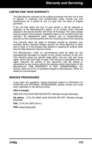 Warranty and Servicing
3160g 173
LIMITED ONE YEAR WARRANTY
The Manufacturer warrants to the original purchaser that this unit is free
of defects in materials and workmanship under normal use and
maintenance for a period of one (1) year from the date of original
purchase.
If the unit fails within the one (1) year period, it will be repaired or
replaced, at the Manufacturer’s option, at no charge, when returned
prepaid to the Service Center with Proof of Purchase. The sales receipt
may be used for this purpose. Installation labor is not covered under this
warranty. All replacement parts, whether new or remanufactured,
assume as their warranty period only the remaining time of this warranty.
This warranty does not apply to damage caused by improper use,
accident, abuse, improper voltage, service, fire, flood, lightning, or other
acts of God, or if the product was altered or repaired by anyone other
than the Manufacturer’s Service Center.
The Manufacturer, under no circumstances shall be liable for any
consequential damages for breach of any written warranty of this unit.
This warranty gives you specific legal rights, and you may also have
rights, which vary from state to state. This manual is copyrighted with all
rights reserved. No portion of this document may be copied or
reproduced by any means without the express written permission of the
Manufacturer. THIS WARRANTY IS NOT TRANSFERABLE. For
service, send via U.P.S. (if possible) prepaid to Manufacturer. Allow 3-4
weeks for service/repair.
SERVICE PROCEDURES
If you have any questions, require technical support or information on
UPDATES and OPTIONAL ACCESSORIES, please contact your local
store, distributor or the Service Center.
USA & Canada:
(800) 544-4124 (6:00 AM-6:00 PM PST, Monday through Saturday)
All others: (714) 241-6802 (6:00 AM-6:00 PM PST, Monday through
Saturday)
FAX: (714) 241-3979 (24 hr.)
Web: www.innova.com
 