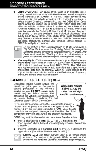 Onboard Diagnostics
DIAGNOSTIC TROUBLE CODES (DTCs)
16 3160g
OBD2 Drive Cycle - An OBD2 Drive Cycle is an extended set of
driving procedures that takes into consideration the various types of
driving conditions encountered in real life. These conditions may
include starting the vehicle when it is cold, driving the vehicle at a
steady speed (cruising), accelerating, etc. An OBD2 Drive Cycle
begins when the ignition key is turned “On” (when cold) and ends
when the vehicle has been driven in such a way as to have all the
“Enabling Criteria” met for all its applicable Monitors. Only those
trips that provide the Enabling Criteria for all Monitors applicable to
the vehicle to run and complete their individual diagnostic tests
qualify as an OBD2 Drive Cycle. OBD2 Drive Cycle requirements
vary from one model of vehicle to another. Vehicle manufacturers
set these procedures. Consult your vehicle’s service manual for
OBD2 Drive Cycle procedures.
Do not confuse a “Trip” Drive Cycle with an OBD2 Drive Cycle. A
“Trip” Drive Cycle provides the “Enabling Criteria” for one specific
Monitor to run and complete its diagnostic testing. An OBD2 Drive
Cycle must meet the “Enabling Criteria” for all Monitors on a
particular vehicle to run and complete their diagnostic testing.
Warm-up Cycle - Vehicle operation after an engine off period where
engine temperature rises at least 40°F (22°C) from its temperature
before starting, and reaches at least 160°F (70°C). The PCM uses
warm-up cycles as a counter to automatically erase a specific code
and related data from its memory. When no faults related to the
original problem are detected within a specified number of warm-up
cycles, the code is erased automatically.
DIAGNOSTIC TROUBLE CODES (DTCs)
Diagnostic Trouble Codes (DTCs) are
meant to guide you to the proper
service procedure in the vehicle’s
service manual. DO NOT replace parts
based only on DTCs without first
consulting the vehicle’s service manual
for proper testing procedures for that
particular system, circuit or component.
DTCs are alphanumeric codes that are used to identify a
problem that is present in any of the systems that are
monitored by the on-board computer (PCM). Each trouble
code has an assigned message that identifies the circuit,
component or system area where the problem was found.
OBD2 diagnostic trouble codes are made up of five characters:
The 1st character is a letter (B, C, P or U). It identifies the
“main system” where the fault occurred (Body, Chassis, Powertrain,
or Network).
The 2nd character is a numeric digit (0 thru 3). It identifies the
“type” of code (Generic or Manufacturer-Specific).
Generic DTCs are codes that are used by all vehicle manu-
facturers. The standards for generic DTCs, as well as their
definitions, are set by the Society of Automotive Engineers (SAE).
Diagnostic Trouble
Codes (DTCs) are
codes that identify a
specific problem area.
 
