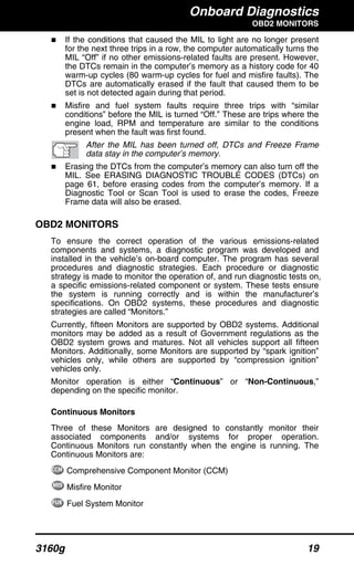 Onboard Diagnostics
OBD2 MONITORS
3160g 19
If the conditions that caused the MIL to light are no longer present
for the next three trips in a row, the computer automatically turns the
MIL “Off” if no other emissions-related faults are present. However,
the DTCs remain in the computer’s memory as a history code for 40
warm-up cycles (80 warm-up cycles for fuel and misfire faults). The
DTCs are automatically erased if the fault that caused them to be
set is not detected again during that period.
Misfire and fuel system faults require three trips with “similar
conditions” before the MIL is turned “Off.” These are trips where the
engine load, RPM and temperature are similar to the conditions
present when the fault was first found.
After the MIL has been turned off, DTCs and Freeze Frame
data stay in the computer’s memory.
Erasing the DTCs from the computer’s memory can also turn off the
MIL. See ERASING DIAGNOSTIC TROUBLE CODES (DTCs) on
page 61, before erasing codes from the computer’s memory. If a
Diagnostic Tool or Scan Tool is used to erase the codes, Freeze
Frame data will also be erased.
OBD2 MONITORS
To ensure the correct operation of the various emissions-related
components and systems, a diagnostic program was developed and
installed in the vehicle’s on-board computer. The program has several
procedures and diagnostic strategies. Each procedure or diagnostic
strategy is made to monitor the operation of, and run diagnostic tests on,
a specific emissions-related component or system. These tests ensure
the system is running correctly and is within the manufacturer’s
specifications. On OBD2 systems, these procedures and diagnostic
strategies are called “Monitors.”
Currently, fifteen Monitors are supported by OBD2 systems. Additional
monitors may be added as a result of Government regulations as the
OBD2 system grows and matures. Not all vehicles support all fifteen
Monitors. Additionally, some Monitors are supported by “spark ignition”
vehicles only, while others are supported by “compression ignition”
vehicles only.
Monitor operation is either “Continuous” or “Non-Continuous,”
depending on the specific monitor.
Continuous Monitors
Three of these Monitors are designed to constantly monitor their
associated components and/or systems for proper operation.
Continuous Monitors run constantly when the engine is running. The
Continuous Monitors are:
Comprehensive Component Monitor (CCM)
Misfire Monitor
Fuel System Monitor
 