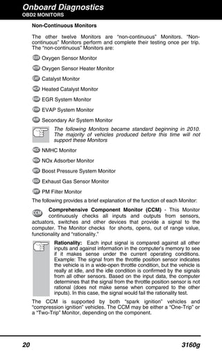 Onboard Diagnostics
OBD2 MONITORS
20 3160g
Non-Continuous Monitors
The other twelve Monitors are “non-continuous” Monitors. “Non-
continuous” Monitors perform and complete their testing once per trip.
The “non-continuous” Monitors are:
Oxygen Sensor Monitor
Oxygen Sensor Heater Monitor
Catalyst Monitor
Heated Catalyst Monitor
EGR System Monitor
EVAP System Monitor
Secondary Air System Monitor
The following Monitors became standard beginning in 2010.
The majority of vehicles produced before this time will not
support these Monitors
NMHC Monitor
NOx Adsorber Monitor
Boost Pressure System Monitor
Exhaust Gas Sensor Monitor
PM Filter Monitor
The following provides a brief explanation of the function of each Monitor:
Comprehensive Component Monitor (CCM) - This Monitor
continuously checks all inputs and outputs from sensors,
actuators, switches and other devices that provide a signal to the
computer. The Monitor checks for shorts, opens, out of range value,
functionality and “rationality.”
Rationality: Each input signal is compared against all other
inputs and against information in the computer’s memory to see
if it makes sense under the current operating conditions.
Example: The signal from the throttle position sensor indicates
the vehicle is in a wide-open throttle condition, but the vehicle is
really at idle, and the idle condition is confirmed by the signals
from all other sensors. Based on the input data, the computer
determines that the signal from the throttle position sensor is not
rational (does not make sense when compared to the other
inputs). In this case, the signal would fail the rationality test.
The CCM is supported by both “spark ignition” vehicles and
“compression ignition” vehicles. The CCM may be either a “One-Trip” or
a “Two-Trip” Monitor, depending on the component.
 