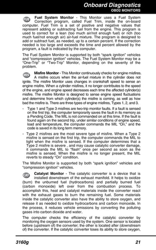 Onboard Diagnostics
OBD2 MONITORS
3160g 21
Fuel System Monitor - This Monitor uses a Fuel System
Correction program, called Fuel Trim, inside the on-board
computer. Fuel Trim is a set of positive and negative values that
represent adding or subtracting fuel from the engine. This program is
used to correct for a lean (too much air/not enough fuel) or rich (too
much fuel/not enough air) air-fuel mixture. The program is designed to
add or subtract fuel, as needed, up to a certain percent. If the correction
needed is too large and exceeds the time and percent allowed by the
program, a fault is indicated by the computer.
The Fuel System Monitor is supported by both “spark ignition” vehicles
and “compression ignition” vehicles. The Fuel System Monitor may be a
“One-Trip” or “Two-Trip” Monitor, depending on the severity of the
problem.
Misfire Monitor - This Monitor continuously checks for engine misfires.
A misfire occurs when the air-fuel mixture in the cylinder does not
ignite. The misfire Monitor uses changes in crankshaft speed to sense an
engine misfire. When a cylinder misfires, it no longer contributes to the speed
of the engine, and engine speed decreases each time the affected cylinder(s)
misfire. The misfire Monitor is designed to sense engine speed fluctuations
and determine from which cylinder(s) the misfire is coming, as well as how
bad the misfire is. There are three types of engine misfires, Types 1, 2, and 3.
- Type 1 and Type 3 misfires are two-trip monitor faults. If a fault is sensed
on the first trip, the computer temporarily saves the fault in its memory as
a Pending Code. The MIL is not commanded on at this time. If the fault is
found again on the second trip, under similar conditions of engine speed,
load and temperature, the computer commands the MIL “On,” and the
code is saved in its long term memory.
- Type 2 misfires are the most severe type of misfire. When a Type 2
misfire is sensed on the first trip, the computer commands the MIL to
light when the misfire is sensed. If the computer determines that a
Type 2 misfire is severe , and may cause catalytic converter damage,
it commands the MIL to “flash” once per second as soon as the
misfire is sensed. When the misfire is no longer present, the MIL
reverts to steady “On” condition.
The Misfire Monitor is supported by both “spark ignition” vehicles and
“compression ignition” vehicles.
Catalyst Monitor - The catalytic converter is a device that is
installed downstream of the exhaust manifold. It helps to oxidize
(burn) the unburned fuel (hydrocarbons) and partially burned fuel
(carbon monoxide) left over from the combustion process. To
accomplish this, heat and catalyst materials inside the converter react
with the exhaust gases to burn the remaining fuel. Some materials
inside the catalytic converter also have the ability to store oxygen, and
release it as needed to oxidize hydrocarbons and carbon monoxide. In
the process, it reduces vehicle emissions by converting the polluting
gases into carbon dioxide and water.
The computer checks the efficiency of the catalytic converter by
monitoring the oxygen sensors used by the system. One sensor is located
before (upstream of) the converter; the other is located after (downstream
of) the converter. If the catalytic converter loses its ability to store oxygen,
 