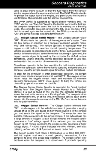 Onboard Diagnostics
OBD2 MONITORS
3160g 23
valve to allow engine vacuum to draw the fuel vapors from the canister
into the engine where the vapors are burned. The EVAP Monitor checks
for proper fuel vapor flow to the engine, and pressurizes the system to
test for leaks. The computer runs this Monitor once per trip.
The EVAP Monitor is supported by “spark ignition” vehicles only. The
EVAP Monitor is a “Two-Trip” Monitor. If a fault is found on the first trip,
the computer temporarily saves the fault in its memory as a Pending
Code. The computer does not command the MIL on at this time. If the
fault is sensed again on the second trip, the PCM commands the MIL
“On,” and saves the code in its long-term memory.
Oxygen Sensor Heater Monitor - The Oxygen Sensor Heater
Monitor tests the operation of the oxygen sensor’s heater. There
are two modes of operation on a computer-controlled vehicle: “open-
loop” and “closed-loop.” The vehicle operates in open-loop when the
engine is cold, before it reaches normal operating temperature. The
vehicle also goes to open-loop mode at other times, such as heavy load
and full throttle conditions. When the vehicle is running in open-loop, the
oxygen sensor signal is ignored by the computer for air/fuel mixture
corrections. Engine efficiency during open-loop operation is very low,
and results in the production of more vehicle emissions.
Closed-loop operation is the best condition for both vehicle emissions
and vehicle operation. When the vehicle is operating in closed-loop, the
computer uses the oxygen sensor signal for air/fuel mixture corrections.
In order for the computer to enter closed-loop operation, the oxygen
sensor must reach a temperature of at least 600°F. The oxygen sensor
heater helps the oxygen sensor reach and maintain its minimum
operating temperature (600°F) more quickly, to bring the vehicle into
closed-loop operation as soon as possible.
The Oxygen Sensor Heater Monitor is supported by “spark ignition”
vehicles only. The Oxygen Sensor Heater Monitor is a “Two-Trip”
Monitor. If a fault is found on the first trip, the computer temporarily
saves the fault in its memory as a Pending Code. The computer does
not command the MIL on at this time. If the fault is sensed again on the
second trip, the computer commands the MIL “On,” and saves the code
in its long-term memory.
Oxygen Sensor Monitor - The Oxygen Sensor monitors how
much oxygen is in the vehicle’s exhaust. It generates a varying
voltage of up to one volt, based on how much oxygen is in the exhaust
gas, and sends the signal to the computer. The computer uses this
signal to make corrections to the air/fuel mixture. If the exhaust gas has
a large amount of oxygen (a lean air/fuel mixture), the oxygen sensor
generates a “low” voltage signal. If the exhaust gas has very little
oxygen (a rich mixture condition), the oxygen sensor generates a “high”
voltage signal. A 450mV signal indicates the most efficient, and least
polluting, air/fuel ratio of 14.7 parts of air to one part of fuel.
The oxygen sensor must reach a temperature of at least 600-650°F,
and the engine must reach normal operating temperature, for the
computer to enter into closed-loop operation. The oxygen sensor only
functions when the computer is in closed-loop. A properly operating
 