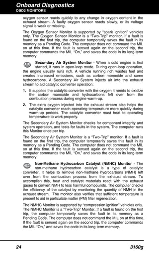 Onboard Diagnostics
OBD2 MONITORS
24 3160g
oxygen sensor reacts quickly to any change in oxygen content in the
exhaust stream. A faulty oxygen sensor reacts slowly, or its voltage
signal is weak or missing.
The Oxygen Sensor Monitor is supported by “spark ignition” vehicles
only. The Oxygen Sensor Monitor is a “Two-Trip” monitor. If a fault is
found on the first trip, the computer temporarily saves the fault in its
memory as a Pending Code. The computer does not command the MIL
on at this time. If the fault is sensed again on the second trip, the
computer commands the MIL “On,” and saves the code in its long-term
memory.
Secondary Air System Monitor - When a cold engine is first
started, it runs in open-loop mode. During open-loop operation,
the engine usually runs rich. A vehicle running rich wastes fuel and
creates increased emissions, such as carbon monoxide and some
hydrocarbons. A Secondary Air System injects air into the exhaust
stream to aid catalytic converter operation:
1. It supplies the catalytic converter with the oxygen it needs to oxidize
the carbon monoxide and hydrocarbons left over from the
combustion process during engine warm-up.
2. The extra oxygen injected into the exhaust stream also helps the
catalytic converter reach operating temperature more quickly during
warm-up periods. The catalytic converter must heat to operating
temperature to work properly.
The Secondary Air System Monitor checks for component integrity and
system operation, and tests for faults in the system. The computer runs
this Monitor once per trip.
The Secondary Air System Monitor is a “Two-Trip” monitor. If a fault is
found on the first trip, the computer temporarily saves this fault in its
memory as a Pending Code. The computer does not command the MIL
on at this time. If the fault is sensed again on the second trip, the
computer commands the MIL “On,” and saves the code in its long-term
memory.
Non-Methane Hydrocarbon Catalyst (NMHC) Monitor - The
non-methane hydrocarbon catalyst is a type of catalytic
converter. It helps to remove non-methane hydrocarbons (NMH) left
over from the combustion process from the exhaust stream. To
accomplish this, heat and catalyst materials react with the exhaust
gases to convert NMH to less harmful compounds. The computer checks
the efficiency of the catalyst by monitoring the quantity of NMH in the
exhaust stream. The monitor also verifies that sufficient temperature is
present to aid in particulate matter (PM) filter regeneration.
The NMHC Monitor is supported by “compression ignition” vehicles only.
The NMHC Monitor is a “Two-Trip” Monitor. If a fault is found on the first
trip, the computer temporarily saves the fault in its memory as a
Pending Code. The computer does not command the MIL on at this time.
If the fault is sensed again on the second trip, the computer commands
the MIL “On,” and saves the code in its long-term memory.
 