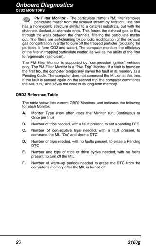 Onboard Diagnostics
OBD2 MONITORS
26 3160g
PM Filter Monitor - The particulate matter (PM) filter removes
particulate matter from the exhaust stream by filtration. The filter
has a honeycomb structure similar to a catalyst substrate, but with the
channels blocked at alternate ends. This forces the exhaust gas to flow
through the walls between the channels, filtering the particulate matter
out. The filters are self-cleaning by periodic modification of the exhaust
gas concentration in order to burn off the trapped particles (oxidizing the
particles to form CO2 and water). The computer monitors the efficiency
of the filter in trapping particulate matter, as well as the ability of the filter
to regenerate (self-clean).
The PM Filter Monitor is supported by “compression ignition” vehicles
only. The PM Filter Monitor is a “Two-Trip” Monitor. If a fault is found on
the first trip, the computer temporarily saves the fault in its memory as a
Pending Code. The computer does not command the MIL on at this time.
If the fault is sensed again on the second trip, the computer commands
the MIL “On,” and saves the code in its long-term memory.
OBD2 Reference Table
The table below lists current OBD2 Monitors, and indicates the following
for each Monitor:
A. Monitor Type (how often does the Monitor run; Continuous or
Once per trip)
B. Number of trips needed, with a fault present, to set a pending DTC
C. Number of consecutive trips needed, with a fault present, to
command the MIL “On” and store a DTC
D. Number of trips needed, with no faults present, to erase a Pending
DTC
E. Number and type of trips or drive cycles needed, with no faults
present, to turn off the MIL
F. Number of warm-up periods needed to erase the DTC from the
computer’s memory after the MIL is turned off
 