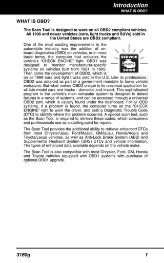Introduction
WHAT IS OBD?
3160g 1
WHAT IS OBD?
The Scan Tool is designed to work on all OBD2 compliant vehicles.
All 1996 and newer vehicles (cars, light trucks and SUVs) sold in
the United States are OBD2 compliant.
One of the most exciting improvements in the
automobile industry was the addition of on-
board diagnostics (OBD) on vehicles, or in more
basic terms, the computer that activates the
vehicle’s “CHECK ENGINE” light. OBD1 was
designed to monitor manufacturer-specific
systems on vehicles built from 1981 to 1995.
Then came the development of OBD2, which is
on all 1996 cars and light trucks sold in the U.S. Like its predecessor,
OBD2 was adopted as part of a government mandate to lower vehicle
emissions. But what makes OBD2 unique is its universal application for
all late model cars and trucks - domestic and import. This sophisticated
program in the vehicle’s main computer system is designed to detect
failures in a range of systems, and can be accessed through a universal
OBD2 port, which is usually found under the dashboard. For all OBD
systems, if a problem is found, the computer turns on the “CHECK
ENGINE” light to warn the driver, and sets a Diagnostic Trouble Code
(DTC) to identify where the problem occurred. A special scan tool, such
as the Scan Tool, is required to retrieve these codes, which consumers
and professionals use as a starting point for repairs.
The Scan Tool provides the additional ability to retrieve enhanced DTCs
from most Chrysler/Jeep, Ford/Mazda, GM/Izusu, Honda/Acura and
Toyota/Lexus vehicles, as well as Anti-Lock Brake System (ABS) and
Supplemental Restraint System (SRS) DTCs and vehicle information.
The types of enhanced data available depends on the vehicle make.
The Scan Tool is also compatible with most Chrysler, Ford, GM, Honda
and Toyota vehicles equipped with OBD1 systems with purchase of
optional OBD1 upgrade.
 