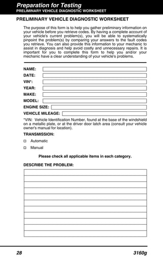 Preparation for Testing
PRELIMINARY VEHICLE DIAGNOSTIC WORKSHEET
28 3160g
PRELIMINARY VEHICLE DIAGNOSTIC WORKSHEET
The purpose of this form is to help you gather preliminary information on
your vehicle before you retrieve codes. By having a complete account of
your vehicle's current problem(s), you will be able to systematically
pinpoint the problem(s) by comparing your answers to the fault codes
you retrieve. You can also provide this information to your mechanic to
assist in diagnosis and help avoid costly and unnecessary repairs. It is
important for you to complete this form to help you and/or your
mechanic have a clear understanding of your vehicle's problems.
NAME:
DATE:
VIN*:
YEAR:
MAKE:
MODEL:
ENGINE SIZE:
VEHICLE MILEAGE:
*VIN: Vehicle Identification Number, found at the base of the windshield
on a metallic plate, or at the driver door latch area (consult your vehicle
owner's manual for location).
TRANSMISSION:
Automatic
Manual
Please check all applicable items in each category.
DESCRIBE THE PROBLEM:
 
