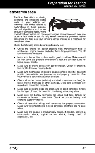 Preparation for Testing
BEFORE YOU BEGIN
3160g 31
BEFORE YOU BEGIN
The Scan Tool aids in monitoring
electronic- and emissions-related
faults in your vehicle and
retrieving fault codes related to
malfunctions in these systems.
Mechanical problems such as low
oil level or damaged hoses, wiring
or electrical connectors can cause poor engine performance and may also
cause a fault code to set. Fix any known mechanical problems before
performing any test. See your vehicle’s service manual or a mechanic for
more information.
Check the following areas before starting any test:
Check the engine oil, power steering fluid, transmission fluid (if
applicable), engine coolant and other fluids for proper levels. Top off
low fluid levels if needed.
Make sure the air filter is clean and in good condition. Make sure all
air filter ducts are properly connected. Check the air filter ducts for
holes, rips or cracks.
Make sure all engine belts are in good condition. Check for cracked,
torn, brittle, loose or missing belts.
Make sure mechanical linkages to engine sensors (throttle, gearshift
position, transmission, etc.) are secure and properly connected. See
your vehicle’s service manual for locations.
Check all rubber hoses (radiator) and steel hoses (vacuum/fuel) for
leaks, cracks, blockage or other damage. Make sure all hoses are
routed and connected properly.
Make sure all spark plugs are clean and in good condition. Check
for damaged, loose, disconnected or missing spark plug wires.
Make sure the battery terminals are clean and tight. Check for
corrosion or broken connections. Check for proper battery and
charging system voltages.
Check all electrical wiring and harnesses for proper connection.
Make sure wire insulation is in good condition, and there are no bare
wires.
Make sure the engine is mechanically sound. If needed, perform a
compression check, engine vacuum check, timing check (if
applicable), etc.
 