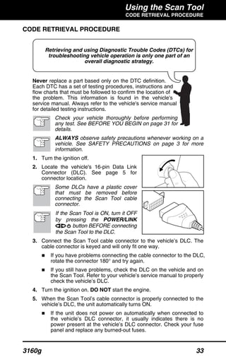 Using the Scan Tool
CODE RETRIEVAL PROCEDURE
3160g 33
Retrieving and using Diagnostic Trouble Codes (DTCs) for
troubleshooting vehicle operation is only one part of an
overall diagnostic strategy.
CODE RETRIEVAL PROCEDURE
Never replace a part based only on the DTC definition.
Each DTC has a set of testing procedures, instructions and
flow charts that must be followed to confirm the location of
the problem. This information is found in the vehicle's
service manual. Always refer to the vehicle's service manual
for detailed testing instructions.
Check your vehicle thoroughly before performing
any test. See BEFORE YOU BEGIN on page 31 for
details.
ALWAYS observe safety precautions whenever working on a
vehicle. See SAFETY PRECAUTIONS on page 3 for more
information.
1. Turn the ignition off.
2. Locate the vehicle's 16-pin Data Link
Connector (DLC). See page 5 for
connector location.
Some DLCs have a plastic cover
that must be removed before
connecting the Scan Tool cable
connector.
If the Scan Tool is ON, turn it OFF
by pressing the POWER/LINK
button BEFORE connecting
the Scan Tool to the DLC.
3. Connect the Scan Tool cable connector to the vehicle’s DLC. The
cable connector is keyed and will only fit one way.
If you have problems connecting the cable connector to the DLC,
rotate the connector 180° and try again.
If you still have problems, check the DLC on the vehicle and on
the Scan Tool. Refer to your vehicle’s service manual to properly
check the vehicle’s DLC.
4. Turn the ignition on. DO NOT start the engine.
5. When the Scan Tool’s cable connector is properly connected to the
vehicle’s DLC, the unit automatically turns ON.
If the unit does not power on automatically when connected to
the vehicle’s DLC connector, it usually indicates there is no
power present at the vehicle’s DLC connector. Check your fuse
panel and replace any burned-out fuses.
 