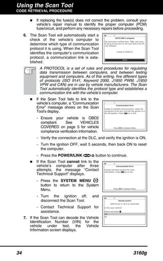 Using the Scan Tool
CODE RETRIEVAL PROCEDURE
34 3160g
If replacing the fuse(s) does not correct the problem, consult your
vehicle’s repair manual to identify the proper computer (PCM)
fuse/circuit, and perform any necessary repairs before proceeding.
6. The Scan Tool will automatically start a
check of the vehicle’s computer to
determine which type of communication
protocol it is using. When the Scan Tool
identifies the computer’s communication
protocol, a communication link is esta-
blished.
A PROTOCOL is a set of rules and procedures for regulating
data transmission between computers, and between testing
equipment and computers. As of this writing, five different types
of protocols (ISO 9141, Keyword 2000, J1850 PWM, J1850
VPW and CAN) are in use by vehicle manufacturers. The Scan
Tool automatically identifies the protocol type and establishes a
communication link with the vehicle’s computer.
If the Scan Tool fails to link to the
vehicle’s computer, a “Communication
Error” message shows on the Scan
Tool’s display.
- Ensure your vehicle is OBD2
compliant. See VEHICLES
COVERED on page 5 for vehicle
compliance verification information.
- Verify the connection at the DLC, and verify the ignition is ON.
- Turn the ignition OFF, wait 5 seconds, then back ON to reset
the computer.
- Press the POWER/LINK button to continue.
If the Scan Tool cannot link to the
vehicle’s computer after three
attempts, the message “Contact
Technical Support” displays.
- Press the SYSTEM MENU
button to return to the System
Menu.
- Turn the ignition off, and
disconnect the Scan Tool.
- Contact Technical Support for
assistance.
7. If the Scan Tool can decode the Vehicle
Identification Number (VIN) for the
vehicle under test, the Vehicle
Information screen displays.
 