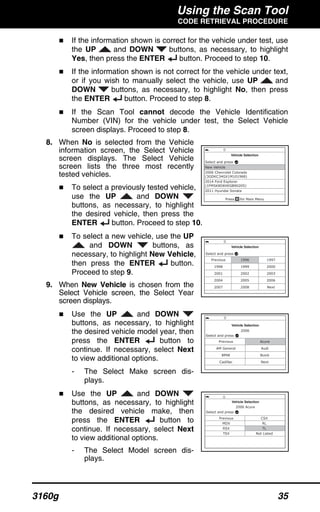 Using the Scan Tool
CODE RETRIEVAL PROCEDURE
3160g 35
If the information shown is correct for the vehicle under test, use
the UP and DOWN buttons, as necessary, to highlight
Yes, then press the ENTER button. Proceed to step 10.
If the information shown is not correct for the vehicle under text,
or if you wish to manually select the vehicle, use UP and
DOWN buttons, as necessary, to highlight No, then press
the ENTER button. Proceed to step 8.
If the Scan Tool cannot decode the Vehicle Identification
Number (VIN) for the vehicle under test, the Select Vehicle
screen displays. Proceed to step 8.
8. When No is selected from the Vehicle
information screen, the Select Vehicle
screen displays. The Select Vehicle
screen lists the three most recently
tested vehicles.
To select a previously tested vehicle,
use the UP and DOWN
buttons, as necessary, to highlight
the desired vehicle, then press the
ENTER button. Proceed to step 10.
To select a new vehicle, use the UP
and DOWN buttons, as
necessary, to highlight New Vehicle,
then press the ENTER button.
Proceed to step 9.
9. When New Vehicle is chosen from the
Select Vehicle screen, the Select Year
screen displays.
Use the UP and DOWN
buttons, as necessary, to highlight
the desired vehicle model year, then
press the ENTER button to
continue. If necessary, select Next
to view additional options.
- The Select Make screen dis-
plays.
Use the UP and DOWN
buttons, as necessary, to highlight
the desired vehicle make, then
press the ENTER button to
continue. If necessary, select Next
to view additional options.
- The Select Model screen dis-
plays.
 