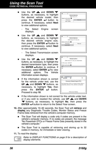 Using the Scan Tool
CODE RETRIEVAL PROCEDURE
36 3160g
Use the UP and DOWN
buttons, as necessary, to highlight
the desired vehicle model, then
press the ENTER button to
continue. If necessary, select Next
to view additional options.
- The Select Engine screen
displays.
Use the UP and DOWN
buttons, as necessary, to highlight
the desired vehicle engine size,
then press the ENTER button to
continue. If necessary, select Next
to view additional options.
- The Select Transmission screen
displays.
Use the UP and DOWN
buttons, as necessary, to highlight the
desired transmission type, then press
the ENTER button to continue. If
necessary, select ENTER to view
additional options. The Vehicle
Information screen displays.
If the information shown is correct
for the vehicle under test, use the
UP and DOWN buttons, as
necessary, to highlight Yes, then
press the ENTER button.
Proceed to step 10.
If the information shown is not correct for the vehicle under text,
or if you wish to reselect the vehicle, use UP and DOWN
buttons, as necessary, to highlight No, then press the
ENTER button to return to the Select Year screen.
10. After approximately 10~60 seconds, the Scan Tool will retrieve and
display any Diagnostic Trouble Codes, Monitor Status and Freeze
Frame Data retrieved from the vehicle’s computer memory.
The Scan Tool will display a code only if codes are present in the
vehicle’s computer memory. If no codes are present, the message
“No Powertrain DTCs or Freeze Frame Data presently stored in the
vehicle’s computer.”
The Scan Tool is capable of retrieving and storing up to 32
codes in memory, for immediate or later viewing.
11. To read the display:
Refer to DISPLAY FUNCTIONS on page 9 for a description of
display elements.
 