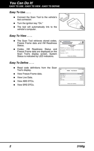 You Can Do It!
EASY TO USE - EASY TO VIEW - EASY TO DEFINE
2 3160g
Easy To Use . . . .
Connect the Scan Tool to the vehicle’s
test connector.
Turn the ignition key "On.”
The tool will automatically link to the
vehicle’s computer.
Easy To View . . . .
The Scan Tool retrieves stored codes,
Freeze Frame data and I/M Readiness
Status.
Codes, I/M Readiness Status and
Freeze Frame data are displayed on the
Scan Tool’s display screen. System
Status is indicated by LED indicators.
Easy To Define . . . .
Read code definitions from the Scan
Tool’s display.
View Freeze Frame data.
View Live Data.
View ABS DTCs.
View SRS DTCs.
 