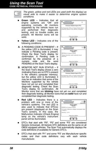 Using the Scan Tool
CODE RETRIEVAL PROCEDURE
38 3160g
The green, yellow and red LEDs are used (with the display) as
visual aids to make it easier to determine engine system
conditions.
Green LED – Indicates that all
engine systems are “OK” and
operating normally. All monitors
supported by the vehicle have run
and performed their diagnostic
testing, and no trouble codes are
present. All Monitor icons will be
solid.
Yellow LED – Indicates one of the
following conditions:
A. A PENDING CODE IS PRESENT – If
the yellow LED is illuminated, it may
indicate a Pending code is present.
Check the Scan Tool’s display for
confirmation. A Pending code is
confirmed by the presence of a
numeric code and the word
PENDING on the Scan Tool’s display.
B. MONITOR NOT RUN STATUS – If
the Scan Tool’s display shows a zero
(indicating there are no DTC’s present
in the vehicle’s computer memory),
but the yellow LED is illuminated, it
may be an indication that some of the
Monitors supported by the vehicle
have not yet run and completed their
diagnostic testing. Check the Scan
Tool’s display for confirmation. All
Monitor icons that are blinking have not yet run and completed
their diagnostic testing; all Monitor icons that are solid have run and
completed their diagnostic testing.
Red LED – Indicates there is a
problem with one or more of the
vehicle’s systems. The red LED is
also used to indicate that DTC(s)
are present (displayed on the Scan
Tool’s screen). In this case, the
Malfunction Indicator (Check Engine)
lamp on the vehicle’s instrument
panel will be illuminated.
DTC’s that start with “P0”, “P2” and some “P3” are considered
Generic (Universal). All Generic DTC definitions are the same on all
OBD2 equipped vehicles. The Scan Tool automatically displays the
code definitions (if available) for Generic DTC’s.
DTC’s that start with “P1” and some “P3” are Manufacturer specific
codes and their code definitions vary with each vehicle
manufacturer.
 