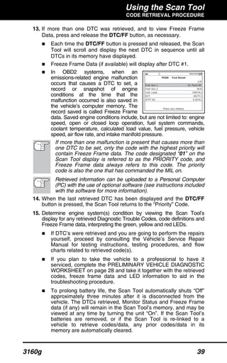 Using the Scan Tool
CODE RETRIEVAL PROCEDURE
3160g 39
13. If more than one DTC was retrieved, and to view Freeze Frame
Data, press and release the DTC/FF button, as necessary.
Each time the DTC/FF button is pressed and released, the Scan
Tool will scroll and display the next DTC in sequence until all
DTCs in its memory have displayed.
Freeze Frame Data (if available) will display after DTC #1.
In OBD2 systems, when an
emissions-related engine malfunction
occurs that causes a DTC to set, a
record or snapshot of engine
conditions at the time that the
malfunction occurred is also saved in
the vehicle’s computer memory. The
record saved is called Freeze Frame
data. Saved engine conditions include, but are not limited to: engine
speed, open or closed loop operation, fuel system commands,
coolant temperature, calculated load value, fuel pressure, vehicle
speed, air flow rate, and intake manifold pressure.
If more than one malfunction is present that causes more than
one DTC to be set, only the code with the highest priority will
contain Freeze Frame data. The code designated “01” on the
Scan Tool display is referred to as the PRIORITY code, and
Freeze Frame data always refers to this code. The priority
code is also the one that has commanded the MIL on.
Retrieved information can be uploaded to a Personal Computer
(PC) with the use of optional software (see instructions included
with the software for more information).
14. When the last retrieved DTC has been displayed and the DTC/FF
button is pressed, the Scan Tool returns to the “Priority” Code.
15. Determine engine system(s) condition by viewing the Scan Tool’s
display for any retrieved Diagnostic Trouble Codes, code definitions and
Freeze Frame data, interpreting the green, yellow and red LEDs.
If DTC’s were retrieved and you are going to perform the repairs
yourself, proceed by consulting the Vehicle’s Service Repair
Manual for testing instructions, testing procedures, and flow
charts related to retrieved code(s).
If you plan to take the vehicle to a professional to have it
serviced, complete the PRELIMINARY VEHICLE DIAGNOSTIC
WORKSHEET on page 28 and take it together with the retrieved
codes, freeze frame data and LED information to aid in the
troubleshooting procedure.
To prolong battery life, the Scan Tool automatically shuts “Off”
approximately three minutes after it is disconnected from the
vehicle. The DTCs retrieved, Monitor Status and Freeze Frame
data (if any) will remain in the Scan Tool’s memory, and may be
viewed at any time by turning the unit “On”. If the Scan Tool’s
batteries are removed, or if the Scan Tool is re-linked to a
vehicle to retrieve codes/data, any prior codes/data in its
memory are automatically cleared.
 
