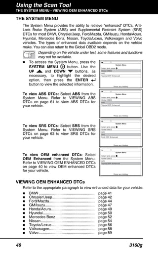 Using the Scan Tool
THE SYSTEM MENU - VIEWING OEM ENHANCED DTCs
40 3160g
THE SYSTEM MENU
The System Menu provides the ability to retrieve “enhanced” DTCs, Anti-
Lock Brake System (ABS) and Supplemental Restraint System (SRS)
DTCs for most BMW, Chrysler/Jeep, Ford/Mazda, GM/Isuzu, Honda/Acura,
Hyundai, Mercedes Benz, Nissan, Toyota/Lexus, Volkswagen and Volvo
vehicles. The types of enhanced data available depends on the vehicle
make. You can also return to the Global OBD2 mode.
Depending on the vehicle under test, some features and functions
may not be available.
To access the System Menu, press the
SYSTEM MENU button. Use the
UP and DOWN buttons, as
necessary, to highlight the desired
option, then press the ENTER
button to view the selected information.
To view ABS DTCs: Select ABS from the
System Menu. Refer to VIEWING ABS
DTCs on page 61 to view ABS DTCs for
your vehicle.
To view SRS DTCs: Select SRS from the
System Menu. Refer to VIEWING SRS
DTCs on page 63 to view SRS DTCs for
your vehicle.
To view OEM enhanced DTCs: Select
OEM Enhanced from the System Menu.
Refer to VIEWING OEM ENHANCED DTCs
on page 40 to view OEM enhanced DTCs
for your vehicle.
VIEWING OEM ENHANCED DTCs
Refer to the appropriate paragraph to view enhanced data for your vehicle:
BMW ...................................................... page 41
Chrysler/Jeep......................................... page 42
Ford/Mazda............................................ page 44
GM/Isuzu................................................ page 47
Honda/Acura.......................................... page 49
Hyundai.................................................. page 50
Mercedes Benz...................................... page 52
Nissan .................................................... page 54
Toyota/Lexus ......................................... page 56
Volkswagen............................................ page 58
Volvo ...................................................... page 59
 