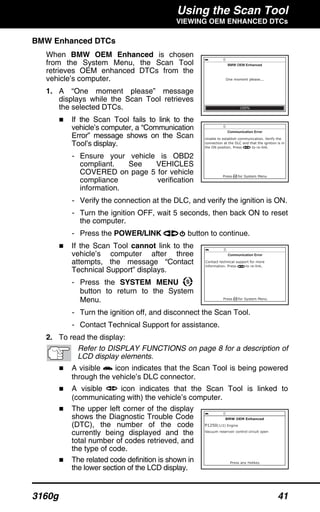Using the Scan Tool
VIEWING OEM ENHANCED DTCs
3160g 41
BMW Enhanced DTCs
When BMW OEM Enhanced is chosen
from the System Menu, the Scan Tool
retrieves OEM enhanced DTCs from the
vehicle’s computer.
1. A “One moment please” message
displays while the Scan Tool retrieves
the selected DTCs.
If the Scan Tool fails to link to the
vehicle’s computer, a “Communication
Error” message shows on the Scan
Tool’s display.
- Ensure your vehicle is OBD2
compliant. See VEHICLES
COVERED on page 5 for vehicle
compliance verification
information.
- Verify the connection at the DLC, and verify the ignition is ON.
- Turn the ignition OFF, wait 5 seconds, then back ON to reset
the computer.
- Press the POWER/LINK button to continue.
If the Scan Tool cannot link to the
vehicle’s computer after three
attempts, the message “Contact
Technical Support” displays.
- Press the SYSTEM MENU
button to return to the System
Menu.
- Turn the ignition off, and disconnect the Scan Tool.
- Contact Technical Support for assistance.
2. To read the display:
Refer to DISPLAY FUNCTIONS on page 8 for a description of
LCD display elements.
A visible icon indicates that the Scan Tool is being powered
through the vehicle’s DLC connector.
A visible icon indicates that the Scan Tool is linked to
(communicating with) the vehicle’s computer.
The upper left corner of the display
shows the Diagnostic Trouble Code
(DTC), the number of the code
currently being displayed and the
total number of codes retrieved, and
the type of code.
The related code definition is shown in
the lower section of the LCD display.
 