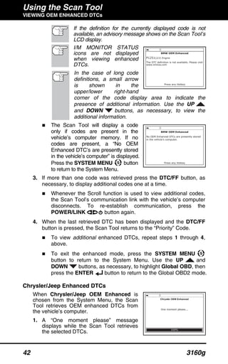Using the Scan Tool
VIEWING OEM ENHANCED DTCs
42 3160g
If the definition for the currently displayed code is not
available, an advisory message shows on the Scan Tool’s
LCD display.
I/M MONITOR STATUS
icons are not displayed
when viewing enhanced
DTCs.
In the case of long code
definitions, a small arrow
is shown in the
upper/lower right-hand
corner of the code display area to indicate the
presence of additional information. Use the UP
and DOWN buttons, as necessary, to view the
additional information.
The Scan Tool will display a code
only if codes are present in the
vehicle’s computer memory. If no
codes are present, a “No OEM
Enhanced DTC’s are presently stored
in the vehicle’s computer” is displayed.
Press the SYSTEM MENU button
to return to the System Menu.
3. If more than one code was retrieved press the DTC/FF button, as
necessary, to display additional codes one at a time.
Whenever the Scroll function is used to view additional codes,
the Scan Tool’s communication link with the vehicle’s computer
disconnects. To re-establish communication, press the
POWER/LINK button again.
4. When the last retrieved DTC has been displayed and the DTC/FF
button is pressed, the Scan Tool returns to the “Priority” Code.
To view additional enhanced DTCs, repeat steps 1 through 4,
above.
To exit the enhanced mode, press the SYSTEM MENU
button to return to the System Menu. Use the UP and
DOWN buttons, as necessary, to highlight Global OBD, then
press the ENTER button to return to the Global OBD2 mode.
Chrysler/Jeep Enhanced DTCs
When Chrysler/Jeep OEM Enhanced is
chosen from the System Menu, the Scan
Tool retrieves OEM enhanced DTCs from
the vehicle’s computer.
1. A “One moment please” message
displays while the Scan Tool retrieves
the selected DTCs.
 