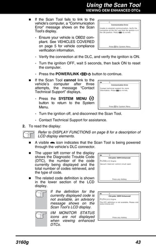 Using the Scan Tool
VIEWING OEM ENHANCED DTCs
3160g 43
If the Scan Tool fails to link to the
vehicle’s computer, a “Communication
Error” message shows on the Scan
Tool’s display.
- Ensure your vehicle is OBD2 com-
pliant. See VEHICLES COVERED
on page 5 for vehicle compliance
verification information.
- Verify the connection at the DLC, and verify the ignition is ON.
- Turn the ignition OFF, wait 5 seconds, then back ON to reset
the computer.
- Press the POWER/LINK button to continue.
If the Scan Tool cannot link to the
vehicle’s computer after three
attempts, the message “Contact
Technical Support” displays.
- Press the SYSTEM MENU
button to return to the System
Menu.
- Turn the ignition off, and disconnect the Scan Tool.
- Contact Technical Support for assistance.
2. To read the display:
Refer to DISPLAY FUNCTIONS on page 8 for a description of
LCD display elements.
A visible icon indicates that the Scan Tool is being powered
through the vehicle’s DLC connector.
The upper left corner of the display
shows the Diagnostic Trouble Code
(DTC), the number of the code
currently being displayed and the
total number of codes retrieved, and
the type of code.
The related code definition is shown
in the lower section of the LCD
display.
If the definition for the
currently displayed code is
not available, an advisory
message shows on the
Scan Tool’s LCD display.
I/M MONITOR STATUS
icons are not displayed
when viewing enhanced
DTCs.
 