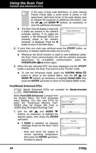 Using the Scan Tool
VIEWING OEM ENHANCED DTCs
44 3160g
In the case of long code definitions, or when viewing
Freeze Frame data, a small arrow is shown in the
upper/lower right-hand corner of the code display area
to indicate the presence of additional information. Use
the UP and DOWN buttons, as necessary, to
view the additional information.
The Scan Tool will display a code only
if codes are present in the vehicle’s
computer memory. If no codes are
present, a “No Enhanced DTC’s are
presently stored in the vehicle’s
computer” is displayed. Press the M
button to return to the Main Menu.
3. If more than one code was retrieved press the DTC/FF button, as
necessary, to display additional codes one at a time.
Whenever the Scroll function is used to view additional codes,
the Scan Tool’s communication link with the vehicle’s computer
disconnects. To re-establish communication, press the
POWER/LINK button again.
4. When the last retrieved DTC has been displayed and the DTC/FF
button is pressed, the Scan Tool returns to the “Priority” Code.
To exit the enhanced mode, press the SYSTEM MENU
button to return to the System Menu. Use the UP and
DOWN buttons, as necessary, to highlight Global OBD, then
press the ENTER button to return to the Global OBD2 mode.
Ford/Mazda Enhanced DTCs
Mazda Enhanced DTCs are available for Mazda-branded
Ford vehicles only.
When Ford OEM Enhanced is chosen from
the System Menu, the Ford Enhanced
menu displays. You may view DTCs for
either the “Continuous Memory Test”,
“KOEO (Key On Engine Off) Test” or
“KOER (Key On Engine Running) Test.”
1. Use the UP and DOWN
buttons, as necessary, to highlight the
desired option, then press the ENTER
button.
If KOER is selected, an advisory
message shows on the Scan Tool’s
display.
- Start and warm the engine to
normal operating temperature,
then press the ENTER button.
Proceed to step 3.
 
