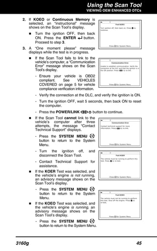 Using the Scan Tool
VIEWING OEM ENHANCED DTCs
3160g 45
2. If KOEO or Continuous Memory is
selected, an “instructional” message
shows on the Scan Tool’s display.
Turn the ignition OFF, then back
ON. Press the ENTER button.
Proceed to step 3.
3. A “One moment please” message
displays while the test is in progress.
If the Scan Tool fails to link to the
vehicle’s computer, a “Communication
Error” message shows on the Scan
Tool’s display.
- Ensure your vehicle is OBD2
compliant. See VEHICLES
COVERED on page 5 for vehicle
compliance verification information.
- Verify the connection at the DLC, and verify the ignition is ON.
- Turn the ignition OFF, wait 5 seconds, then back ON to reset
the computer.
- Press the POWER/LINK button to continue.
If the Scan Tool cannot link to the
vehicle’s computer after three
attempts, the message “Contact
Technical Support” displays.
- Press the SYSTEM MENU
button to return to the System
Menu.
- Turn the ignition off, and
disconnect the Scan Tool.
- Contact Technical Support for
assistance.
If the KOER Test was selected, and
the vehicle’s engine is not running,
an advisory message shows on the
Scan Tool’s display.
- Press the SYSTEM MENU
button to return to the System
Menu.
If the KOEO Test was selected, and
the vehicle’s engine is running, an
advisory message shows on the
Scan Tool’s display.
- Press the SYSTEM MENU
button to return to the System Menu.
 