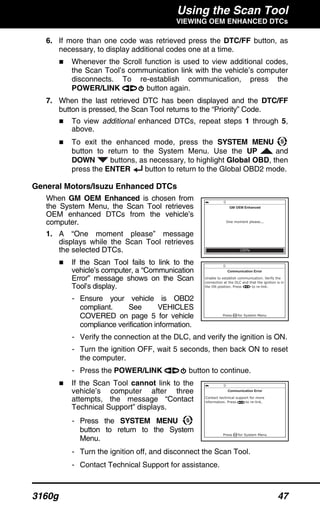 Using the Scan Tool
VIEWING OEM ENHANCED DTCs
3160g 47
6. If more than one code was retrieved press the DTC/FF button, as
necessary, to display additional codes one at a time.
Whenever the Scroll function is used to view additional codes,
the Scan Tool’s communication link with the vehicle’s computer
disconnects. To re-establish communication, press the
POWER/LINK button again.
7. When the last retrieved DTC has been displayed and the DTC/FF
button is pressed, the Scan Tool returns to the “Priority” Code.
To view additional enhanced DTCs, repeat steps 1 through 5,
above.
To exit the enhanced mode, press the SYSTEM MENU
button to return to the System Menu. Use the UP and
DOWN buttons, as necessary, to highlight Global OBD, then
press the ENTER button to return to the Global OBD2 mode.
General Motors/Isuzu Enhanced DTCs
When GM OEM Enhanced is chosen from
the System Menu, the Scan Tool retrieves
OEM enhanced DTCs from the vehicle’s
computer.
1. A “One moment please” message
displays while the Scan Tool retrieves
the selected DTCs.
If the Scan Tool fails to link to the
vehicle’s computer, a “Communication
Error” message shows on the Scan
Tool’s display.
- Ensure your vehicle is OBD2
compliant. See VEHICLES
COVERED on page 5 for vehicle
compliance verification information.
- Verify the connection at the DLC, and verify the ignition is ON.
- Turn the ignition OFF, wait 5 seconds, then back ON to reset
the computer.
- Press the POWER/LINK button to continue.
If the Scan Tool cannot link to the
vehicle’s computer after three
attempts, the message “Contact
Technical Support” displays.
- Press the SYSTEM MENU
button to return to the System
Menu.
- Turn the ignition off, and disconnect the Scan Tool.
- Contact Technical Support for assistance.
 