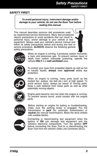 Safety Precautions
SAFETY FIRST!
3160g 3
SAFETY FIRST!
This manual describes common test procedures used
by experienced service technicians. Many test procedures
require precautions to avoid accidents that can result in
personal injury, and/or damage to your vehicle or test
equipment. Always read your vehicle's service manual and
follow its safety precautions before and during any test or
service procedure. ALWAYS observe the following general
safety precautions:
When an engine is running, it produces carbon monoxide,
a toxic and poisonous gas. To prevent serious injury or
death from carbon monoxide poisoning, operate the
vehicle ONLY in a well-ventilated area.
To protect your eyes from propelled objects as well as hot
or caustic liquids, always wear approved safety eye
protection.
When an engine is running, many parts (such as the
coolant fan, pulleys, fan belt etc.) turn at high speed. To
avoid serious injury, always be aware of moving parts.
Keep a safe distance from these parts as well as other
potentially moving objects.
Engine parts become very hot when the engine is running.
To prevent severe burns, avoid contact with hot engine
parts.
Before starting an engine for testing or troubleshooting,
make sure the parking brake is engaged. Put the
transmission in park (for automatic transmission) or
neutral (for manual transmission). Block the drive wheels
with suitable blocks.
Connecting or disconnecting test equipment when the
ignition is ON can damage test equipment and the
vehicle's electronic components. Turn the ignition OFF
before connecting the Scan Tool to or disconnecting the
Scan Tool from the vehicle’s Data Link Connector (DLC).
To avoid personal injury, instrument damage and/or
damage to your vehicle; do not use the Scan Tool before
reading this manual.
N LDRP
 