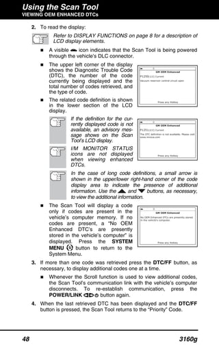 Using the Scan Tool
VIEWING OEM ENHANCED DTCs
48 3160g
2. To read the display:
Refer to DISPLAY FUNCTIONS on page 8 for a description of
LCD display elements.
A visible icon indicates that the Scan Tool is being powered
through the vehicle’s DLC connector.
The upper left corner of the display
shows the Diagnostic Trouble Code
(DTC), the number of the code
currently being displayed and the
total number of codes retrieved, and
the type of code.
The related code definition is shown
in the lower section of the LCD
display.
If the definition for the cur-
rently displayed code is not
available, an advisory mes-
sage shows on the Scan
Tool’s LCD display.
I/M MONITOR STATUS
icons are not displayed
when viewing enhanced
DTCs.
In the case of long code definitions, a small arrow is
shown in the upper/lower right-hand corner of the code
display area to indicate the presence of additional
information. Use the and buttons, as necessary,
to view the additional information.
The Scan Tool will display a code
only if codes are present in the
vehicle’s computer memory. If no
codes are present, a “No OEM
Enhanced DTC’s are presently
stored in the vehicle’s computer” is
displayed. Press the SYSTEM
MENU button to return to the
System Menu.
3. If more than one code was retrieved press the DTC/FF button, as
necessary, to display additional codes one at a time.
Whenever the Scroll function is used to view additional codes,
the Scan Tool’s communication link with the vehicle’s computer
disconnects. To re-establish communication, press the
POWER/LINK button again.
4. When the last retrieved DTC has been displayed and the DTC/FF
button is pressed, the Scan Tool returns to the “Priority” Code.
 