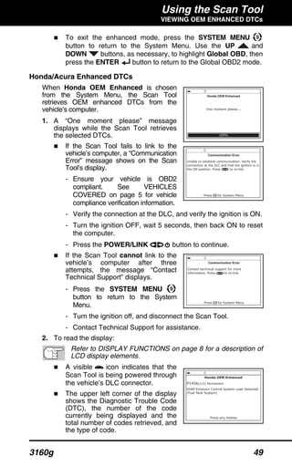 Using the Scan Tool
VIEWING OEM ENHANCED DTCs
3160g 49
To exit the enhanced mode, press the SYSTEM MENU
button to return to the System Menu. Use the UP and
DOWN buttons, as necessary, to highlight Global OBD, then
press the ENTER button to return to the Global OBD2 mode.
Honda/Acura Enhanced DTCs
When Honda OEM Enhanced is chosen
from the System Menu, the Scan Tool
retrieves OEM enhanced DTCs from the
vehicle’s computer.
1. A “One moment please” message
displays while the Scan Tool retrieves
the selected DTCs.
If the Scan Tool fails to link to the
vehicle’s computer, a “Communication
Error” message shows on the Scan
Tool’s display.
- Ensure your vehicle is OBD2
compliant. See VEHICLES
COVERED on page 5 for vehicle
compliance verification information.
- Verify the connection at the DLC, and verify the ignition is ON.
- Turn the ignition OFF, wait 5 seconds, then back ON to reset
the computer.
- Press the POWER/LINK button to continue.
If the Scan Tool cannot link to the
vehicle’s computer after three
attempts, the message “Contact
Technical Support” displays.
- Press the SYSTEM MENU
button to return to the System
Menu.
- Turn the ignition off, and disconnect the Scan Tool.
- Contact Technical Support for assistance.
2. To read the display:
Refer to DISPLAY FUNCTIONS on page 8 for a description of
LCD display elements.
A visible icon indicates that the
Scan Tool is being powered through
the vehicle’s DLC connector.
The upper left corner of the display
shows the Diagnostic Trouble Code
(DTC), the number of the code
currently being displayed and the
total number of codes retrieved, and
the type of code.
 