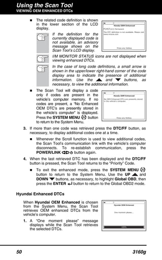 Using the Scan Tool
VIEWING OEM ENHANCED DTCs
50 3160g
The related code definition is shown
in the lower section of the LCD
display.
If the definition for the
currently displayed code is
not available, an advisory
message shows on the
Scan Tool’s LCD display.
I/M MONITOR STATUS icons are not displayed when
viewing enhanced DTCs.
In the case of long code definitions, a small arrow is
shown in the upper/lower right-hand corner of the code
display area to indicate the presence of additional
information. Use the and buttons, as
necessary, to view the additional information.
The Scan Tool will display a code
only if codes are present in the
vehicle’s computer memory. If no
codes are present, a “No Enhanced
OEM DTC’s are presently stored in
the vehicle’s computer” is displayed.
Press the SYSTEM MENU button
to return to the System Menu.
3. If more than one code was retrieved press the DTC/FF button, as
necessary, to display additional codes one at a time.
Whenever the Scroll function is used to view additional codes,
the Scan Tool’s communication link with the vehicle’s computer
disconnects. To re-establish communication, press the
POWER/LINK button again.
4. When the last retrieved DTC has been displayed and the DTC/FF
button is pressed, the Scan Tool returns to the “Priority” Code.
To exit the enhanced mode, press the SYSTEM MENU
button to return to the System Menu. Use the UP and
DOWN buttons, as necessary, to highlight Global OBD, then
press the ENTER button to return to the Global OBD2 mode.
Hyundai Enhanced DTCs
When Hyundai OEM Enhanced is chosen
from the System Menu, the Scan Tool
retrieves OEM enhanced DTCs from the
vehicle’s computer.
1. A “One moment please” message
displays while the Scan Tool retrieves
the selected DTCs.
 