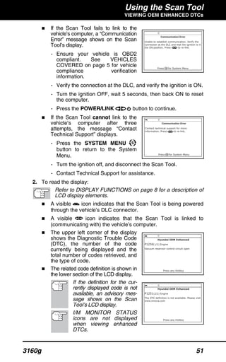 Using the Scan Tool
VIEWING OEM ENHANCED DTCs
3160g 51
If the Scan Tool fails to link to the
vehicle’s computer, a “Communication
Error” message shows on the Scan
Tool’s display.
- Ensure your vehicle is OBD2
compliant. See VEHICLES
COVERED on page 5 for vehicle
compliance verification
information.
- Verify the connection at the DLC, and verify the ignition is ON.
- Turn the ignition OFF, wait 5 seconds, then back ON to reset
the computer.
- Press the POWER/LINK button to continue.
If the Scan Tool cannot link to the
vehicle’s computer after three
attempts, the message “Contact
Technical Support” displays.
- Press the SYSTEM MENU
button to return to the System
Menu.
- Turn the ignition off, and disconnect the Scan Tool.
- Contact Technical Support for assistance.
2. To read the display:
Refer to DISPLAY FUNCTIONS on page 8 for a description of
LCD display elements.
A visible icon indicates that the Scan Tool is being powered
through the vehicle’s DLC connector.
A visible icon indicates that the Scan Tool is linked to
(communicating with) the vehicle’s computer.
The upper left corner of the display
shows the Diagnostic Trouble Code
(DTC), the number of the code
currently being displayed and the
total number of codes retrieved, and
the type of code.
The related code definition is shown in
the lower section of the LCD display.
If the definition for the cur-
rently displayed code is not
available, an advisory mes-
sage shows on the Scan
Tool’s LCD display.
I/M MONITOR STATUS
icons are not displayed
when viewing enhanced
DTCs.
 