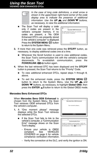 Using the Scan Tool
VIEWING OEM ENHANCED DTCs
52 3160g
In the case of long code definitions, a small arrow is
shown in the upper/lower right-hand corner of the code
display area to indicate the presence of additional
information. Use the UP and DOWN buttons,
as necessary, to view the additional information.
The Scan Tool will display a code
only if codes are present in the
vehicle’s computer memory. If no
codes are present, a “No OEM
Enhanced DTC’s are presently stored
in the vehicle’s computer” is displayed.
Press the SYSTEM MENU button
to return to the System Menu.
3. If more than one code was retrieved press the DTC/FF button, as
necessary, to display additional codes one at a time.
Whenever the Scroll function is used to view additional codes,
the Scan Tool’s communication link with the vehicle’s computer
disconnects. To re-establish communication, press the
POWER/LINK button again.
4. When the last retrieved DTC has been displayed and the DTC/FF
button is pressed, the Scan Tool returns to the “Priority” Code.
To view additional enhanced DTCs, repeat steps 1 through 4,
above.
To exit the enhanced mode, press the SYSTEM MENU
button to return to the System Menu. Use the UP and
DOWN buttons, as necessary, to highlight Global OBD, then
press the ENTER button to return to the Global OBD2 mode.
Mercedes Benz Enhanced DTCs
When Mercedes Benz OEM Enhanced is
chosen from the System Menu, the Scan
Tool retrieves OEM enhanced DTCs from
the vehicle’s computer.
1. A “One moment please” message
displays while the Scan Tool retrieves
the selected DTCs.
If the Scan Tool fails to link to the
vehicle’s computer, a “Communication
Error” message shows on the Scan
Tool’s display.
- Ensure your vehicle is OBD2
compliant. See VEHICLES
COVERED on page 5 for vehicle
compliance verification information.
- Verify the connection at the DLC, and verify the ignition is ON.
 