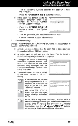Using the Scan Tool
VIEWING OEM ENHANCED DTCs
3160g 53
- Turn the ignition OFF, wait 5 seconds, then back ON to reset
the computer.
- Press the POWER/LINK button to continue.
If the Scan Tool cannot link to the
vehicle’s computer after three
attempts, the message “Contact
Technical Support” displays.
- Press the SYSTEM MENU
button to return to the System
Menu.
- Turn the ignition off, and disconnect the Scan Tool.
- Contact Technical Support for assistance.
2. To read the display:
Refer to DISPLAY FUNCTIONS on page 8 for a description of
LCD display elements.
A visible icon indicates that the Scan Tool is being powered
through the vehicle’s DLC connector.
A visible icon indicates that the Scan Tool is linked to
(communicating with) the vehicle’s computer.
The upper left corner of the display
shows the Diagnostic Trouble Code
(DTC), the number of the code
currently being displayed and the
total number of codes retrieved, and
the type of code.
The related code definition is shown
in the lower section of the LCD
display.
If the definition for the cur-
rently displayed code is not
available, an advisory mes-
sage shows on the Scan
Tool’s LCD display.
I/M MONITOR STATUS
icons are not displayed
when viewing enhanced
DTCs.
In the case of long code definitions, a small arrow is
shown in the upper/lower right-hand corner of the code
display area to indicate the presence of additional
information. Use the UP and DOWN buttons,
as necessary, to view the additional information.
 