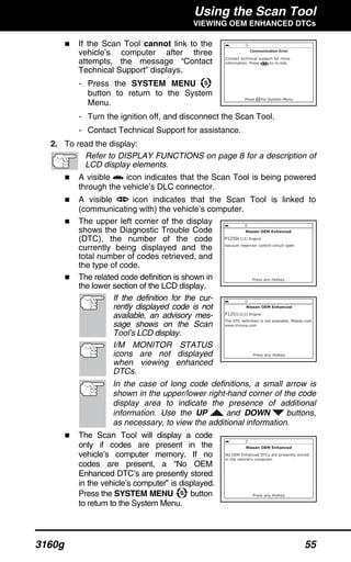 Using the Scan Tool
VIEWING OEM ENHANCED DTCs
3160g 55
If the Scan Tool cannot link to the
vehicle’s computer after three
attempts, the message “Contact
Technical Support” displays.
- Press the SYSTEM MENU
button to return to the System
Menu.
- Turn the ignition off, and disconnect the Scan Tool.
- Contact Technical Support for assistance.
2. To read the display:
Refer to DISPLAY FUNCTIONS on page 8 for a description of
LCD display elements.
A visible icon indicates that the Scan Tool is being powered
through the vehicle’s DLC connector.
A visible icon indicates that the Scan Tool is linked to
(communicating with) the vehicle’s computer.
The upper left corner of the display
shows the Diagnostic Trouble Code
(DTC), the number of the code
currently being displayed and the
total number of codes retrieved, and
the type of code.
The related code definition is shown in
the lower section of the LCD display.
If the definition for the cur-
rently displayed code is not
available, an advisory mes-
sage shows on the Scan
Tool’s LCD display.
I/M MONITOR STATUS
icons are not displayed
when viewing enhanced
DTCs.
In the case of long code definitions, a small arrow is
shown in the upper/lower right-hand corner of the code
display area to indicate the presence of additional
information. Use the UP and DOWN buttons,
as necessary, to view the additional information.
The Scan Tool will display a code
only if codes are present in the
vehicle’s computer memory. If no
codes are present, a “No OEM
Enhanced DTC’s are presently stored
in the vehicle’s computer” is displayed.
Press the SYSTEM MENU button
to return to the System Menu.
 