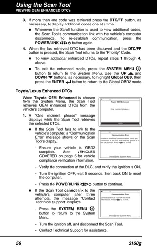 Using the Scan Tool
VIEWING OEM ENHANCED DTCs
56 3160g
3. If more than one code was retrieved press the DTC/FF button, as
necessary, to display additional codes one at a time.
Whenever the Scroll function is used to view additional codes,
the Scan Tool’s communication link with the vehicle’s computer
disconnects. To re-establish communication, press the
POWER/LINK button again.
4. When the last retrieved DTC has been displayed and the DTC/FF
button is pressed, the Scan Tool returns to the “Priority” Code.
To view additional enhanced DTCs, repeat steps 1 through 4,
above.
To exit the enhanced mode, press the SYSTEM MENU
button to return to the System Menu. Use the UP and
DOWN buttons, as necessary, to highlight Global OBD, then
press the ENTER button to return to the Global OBD2 mode.
Toyota/Lexus Enhanced DTCs
When Toyota OEM Enhanced is chosen
from the System Menu, the Scan Tool
retrieves OEM enhanced DTCs from the
vehicle’s computer.
1. A “One moment please” message
displays while the Scan Tool retrieves
the selected DTCs.
If the Scan Tool fails to link to the
vehicle’s computer, a “Communication
Error” message shows on the Scan
Tool’s display.
- Ensure your vehicle is OBD2
compliant. See VEHICLES
COVERED on page 5 for vehicle
compliance verification information.
- Verify the connection at the DLC, and verify the ignition is ON.
- Turn the ignition OFF, wait 5 seconds, then back ON to reset
the computer.
- Press the POWER/LINK button to continue.
If the Scan Tool cannot link to the
vehicle’s computer after three
attempts, the message “Contact
Technical Support” displays.
- Press the SYSTEM MENU
button to return to the System
Menu.
- Turn the ignition off, and disconnect the Scan Tool.
- Contact Technical Support for assistance.
 