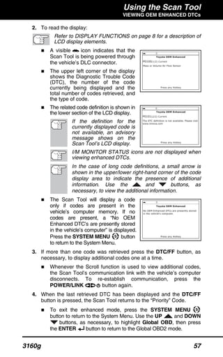 Using the Scan Tool
VIEWING OEM ENHANCED DTCs
3160g 57
2. To read the display:
Refer to DISPLAY FUNCTIONS on page 8 for a description of
LCD display elements.
A visible icon indicates that the
Scan Tool is being powered through
the vehicle’s DLC connector.
The upper left corner of the display
shows the Diagnostic Trouble Code
(DTC), the number of the code
currently being displayed and the
total number of codes retrieved, and
the type of code.
The related code definition is shown in
the lower section of the LCD display.
If the definition for the
currently displayed code is
not available, an advisory
message shows on the
Scan Tool’s LCD display.
I/M MONITOR STATUS icons are not displayed when
viewing enhanced DTCs.
In the case of long code definitions, a small arrow is
shown in the upper/lower right-hand corner of the code
display area to indicate the presence of additional
information. Use the and buttons, as
necessary, to view the additional information.
The Scan Tool will display a code
only if codes are present in the
vehicle’s computer memory. If no
codes are present, a “No OEM
Enhanced DTC’s are presently stored
in the vehicle’s computer” is displayed.
Press the SYSTEM MENU button
to return to the System Menu.
3. If more than one code was retrieved press the DTC/FF button, as
necessary, to display additional codes one at a time.
Whenever the Scroll function is used to view additional codes,
the Scan Tool’s communication link with the vehicle’s computer
disconnects. To re-establish communication, press the
POWER/LINK button again.
4. When the last retrieved DTC has been displayed and the DTC/FF
button is pressed, the Scan Tool returns to the “Priority” Code.
To exit the enhanced mode, press the SYSTEM MENU
button to return to the System Menu. Use the UP and DOWN
buttons, as necessary, to highlight Global OBD, then press
the ENTER button to return to the Global OBD2 mode.
 